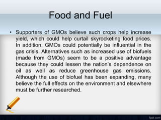 Food and Fuel
• Supporters of GMOs believe such crops help increase
  yield, which could help curtail skyrocketing food prices.
  In addition, GMOs could potentially be influential in the
  gas crisis. Alternatives such as increased use of biofuels
  (made from GMOs) seem to be a positive advantage
  because they could lessen the nation’s dependence on
  oil as well as reduce greenhouse gas emissions.
  Although the use of biofuel has been expanding, many
  believe the full effects on the environment and elsewhere
  must be further researched.
 