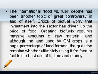 • The international ―food vs. fuel‖ debate has
  been another topic of great controversy in
  and of itself. Critics of biofuel worry that
  investment into the sector has driven up the
  price of food. Creating biofuels requires
  massive amounts of raw material, and
  although the land used by GM crops is a
  huge percentage of land farmed, the question
  remains whether ultimately using it for food or
  fuel is the best use of it, time and money.
 