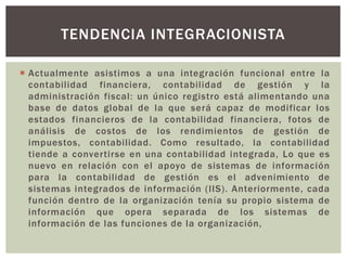 TENDENCIA INTEGRACIONISTA

 Actualmente asistimos a una integración funcional entre la
  contabilidad financiera, contabilidad de gestión y la
  administración fiscal: un único registro está alimentando una
  base de datos global de la que será capaz de modificar los
  estados financieros de la contabilidad financiera, fotos de
  análisis de costos de los rendimientos de gestión de
  impuestos, contabilidad. Como resultado, la contabilidad
  tiende a convertirse en una contabilidad integrada, Lo que es
  nuevo en relación con el apoyo de sistemas de información
  para la contabilidad de gestión es el advenimiento de
  sistemas integrados de información (IIS). Anteriormente, cada
  función dentro de la organización tenía su propio sistema de
  información que opera separada de los sistemas de
  información de las funciones de la organización,
 