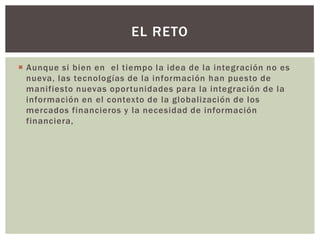 EL RETO

 Aunque si bien en el tiempo la idea de la integración no es
  nueva, las tecnologías de la información han puesto de
  manifiesto nuevas oportunidades para la integración de la
  información en el contexto de la globalización de los
  mercados financieros y la necesidad de información
  financiera,
 