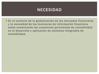 NECESIDAD

 En el contexto de la globalización de los mercados financieros
  y la necesidad de los inversores de información financiera
  están examinando las cuestiones pertinentes de contabilidad
  en el desarrollo y aplicación de sistemas integrados de
  contabilidad,
 