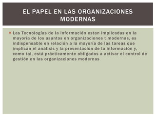 EL PAPEL EN LAS ORGANIZACIONES
                 MODERNAS

 Las Tecnologías de la información estan implicadas en la
  mayoría de los asuntos en organizaciones t modernas, es
  indispensable en relación a la mayoría de las tareas que
  implican el análisis y la presentación de la información y,
  como tal, está prácticamente obligados a activar el control de
  gestión en las organizaciones modernas
 