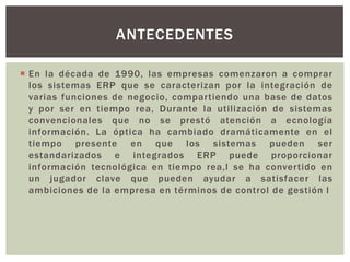 ANTECEDENTES

 En la década de 1990, las empresas comenzaron a comprar
  los sistemas ERP que se caracterizan por la integración de
  varias funciones de negocio, compartiendo una base de datos
  y por ser en tiempo rea, Durante la utilización de sistemas
  convencionales que no se prestó atención a ecnología
  información. La óptica ha cambiado dramáticamente en el
  tiempo presente en que los sistemas pueden ser
  estandarizados e integrados ERP puede proporcionar
  información tecnológica en tiempo rea,l se ha convertido en
  un jugador clave que pueden ayudar a satisfacer las
  ambiciones de la empresa en términos de control de gestión l
 