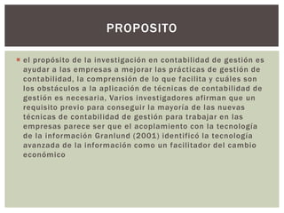 PROPOSITO

 el propósito de la investigación en contabilidad de gestión es
  ayudar a las empresas a mejorar las prácticas de gestión de
  contabilidad, la comprensión de lo que facilita y cuáles son
  los obstáculos a la aplicación de técnicas de contabilidad de
  gestión es necesaria, Varios investigadores afirman que un
  requisito previo para conseguir la mayoría de las nuevas
  técnicas de contabilidad de gestión para trabajar en las
  empresas parece ser que el acoplamiento con la tecnología
  de la información Granlund (2001) identificó la tecnología
  avanzada de la información como un facilitador del cambio
  económico
 