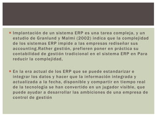  Implantación de un sistema ERP es una tarea compleja, y un
  estudio de Granlund y Malmi (2002) indica que la complejidad
  de los sistemas ERP impide a las empresas rediseñar sus
  accounting.Rather gestión, prefieren poner en práctica su
  contabilidad de gestión tradicional en el sistema ERP en Para
  reducir la complejidad,

 En la era actual de los ERP que se puede estandarizar e
  integrar los datos y hacer que la información integrada y
  actualizada a la fecha, disponible y compartir en tiempo real
  de la tecnología se han convertido en un jugador visible, que
  puede ayudar a desarrollar las ambiciones de una empresa de
  control de gestión
 