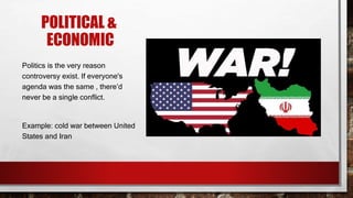 POLITICAL &
ECONOMIC
Politics is the very reason
controversy exist. If everyone's
agenda was the same , there’d
never be a single conflict.
Example: cold war between United
States and Iran
 