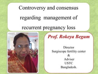 Controversy and consensus
regarding management of
recurrent pregnancy loss
Prof. Rokeya Begum
Director
Surgiscope fertility center
&
Adviser
USTC
Bangladesh.
 
