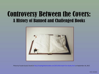Controversy Between the Covers:
  A History of Banned and Challenged Books




  Photo by Yusuke Suzuki, found at http://readingisfashionable.com/2011/05/made-from-books.html on September 20, 2012



                                                                                                                    EHW, 10/3/2012
 