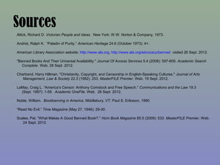 Sources
Altick, Richard D. Victorian People and Ideas. New York: W.W. Norton & Company, 1973.

Andrist, Ralph K. “Paladin of Purity.” American Heritage 24.6 (October 1973): 4+.

American Library Association website: http://www.ala.org, http://www.ala.org/advocacy/banned visited 26 Sept. 2012.

"Banned Books And Their Universal Availability." Journal Of Access Services 5.4 (2008): 597-609. Academic Search
   Complete. Web. 28 Sept. 2012.

Chartrand, Harry Hillman. "Christianity, Copyright, and Censorship in English-Speaking Cultures." Journal of Arts
   Management, Law & Society 22.3 (1992): 253. MasterFILE Premier. Web. 19 Sept. 2012.

LaMay, Craig L. “America’s Censor: Anthony Comstock and Free Speech.” Communications and the Law 19.3
  (Sept. 1997): 1-59. Academic OneFile. Web. 26 Sept. 2012.

Noble, William. Bookbanning in America. Middlebury, VT: Paul S. Eriksson, 1990.

“Read No Evil.” Time Magazine (May 27, 1946): 29-30.

Scales, Pat. "What Makes A Good Banned Book?." Horn Book Magazine 85.5 (2009): 533. MasterFILE Premier. Web.
   24 Sept. 2012.
 
