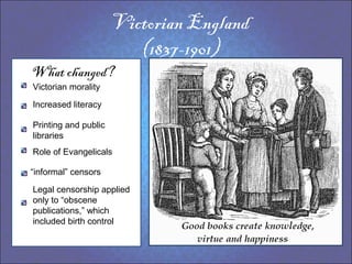 Victorian England
                         (1837-1901)
What changed?
Victorian morality

Increased literacy

Printing and public
libraries
Role of Evangelicals

“informal” censors

Legal censorship applied
only to “obscene
publications,” which
included birth control
 