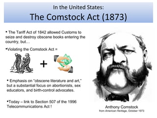 In the United States:
             The Comstock Act (1873)
 The Tariff Act of 1842 allowed Customs to
seize and destroy obscene books entering the
country, but…
Violating the Comstock Act =



                   +
 Emphasis on “obscene literature and art,”
but a substantial focus on abortionists, sex
educators, and birth-control advocates.

Today – link to Section 507 of the 1996
Telecommunications Act !                           Anthony Comstock
                                               from American Heritage, October 1973
 
