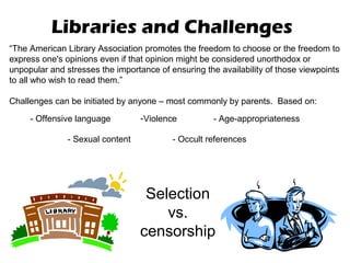 Libraries and Challenges
“The American Library Association promotes the freedom to choose or the freedom to
express one's opinions even if that opinion might be considered unorthodox or
unpopular and stresses the importance of ensuring the availability of those viewpoints
to all who wish to read them.”

Challenges can be initiated by anyone – most commonly by parents. Based on:

     - Offensive language         -Violence          - Age-appropriateness

               - Sexual content           - Occult references




                                   Selection
                                      vs.
                                  censorship
 