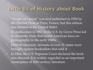    “Tropic of Cancer” was first published in 1934 by
    the Obelisk Press in Paris, France, but this edition
    was banned in the United States
   Its publication in 1961 in the U.S. by Grove Press led
    to obscenity trials that tested American laws on
    pornography in the early 1960s.
   Over 60 obscenity lawsuits in over 21 states were
    brought against booksellers that sold it
   In 1964, the U.S. Supreme Court declared the book
    non-obscene. It is widely regarded as an important
    masterpiece of 20th century literature.
 