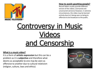 Controversy in Music
Videos
and Censorship
What is a music video?
It is a form of artistic expression but this can be a
problem as it is subjective and therefore what
deems as acceptable to one may be seen as
offensive to another due to cultural relativism
(religion, culture, laws and ethics)
How to avoid upsetting people?
Record labels usually provide different
version of the videos. (Censored and
uncensored versions) However, in extreme
circumstances, the video may be banned
entirely due to it being seen as being to
offensive to be broadcast to the public.
 