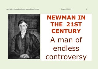 Jack Valero: On the Beatification of John Henry Newman       London, 9-9-2010   1




                                                         NEWMAN IN
                                                          THE 21ST
                                                          CENTURY
                                                          A man of
                                                           endless
                                                         controversy
 