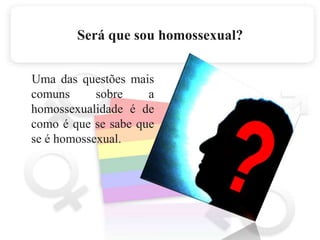 Será que sou homossexual?    Uma das questões mais comuns sobre a homossexualidade é de como é que se sabe que se é homossexual. 