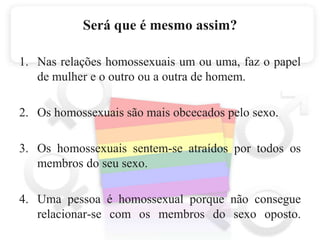 Será que é mesmo assim?Nas relações homossexuais um ou uma, faz o papel de mulher e o outro ou a outra de homem.Os homossexuais são mais obcecados pelo sexo.Os homossexuais sentem-se atraídos por todos os membros do seu sexo.Uma pessoa é homossexual porque não consegue relacionar-se com os membros do sexo oposto.