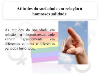 Atitudes da sociedade em relação à homossexualidade    As atitudes da sociedade em relação à homossexualidade variam grandemente em diferentes culturas e diferentes períodos históricos.