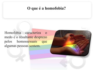 O que é a homofobia?     Homofobia caracteriza o medo e o resultante desprezo pelos homossexuais que algumas pessoas sentem.