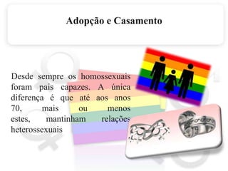 Adopção e Casamento    Desde sempre os homossexuais foram pais capazes. A única diferença é que até aos anos 70, mais ou menos estes, mantinham relações heterossexuais