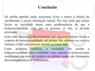 ConclusãoNa minha opinião todos nascemos livres e temos o direito de escolhermos a nossa orientação sexual. Por isso acho que temos factos na sociedade muito mais problemáticos do que a homossexualidade, com que as pessoas, aí sim, se deviam preocupar.    Acho uma injustiça a discriminação que algumas pessoas fazem a respeito da homossexualidade, até porque não sabemos ao certo se estamos a lidar com pessoas mesmo ao nosso lado.    Como podemosverificar, a sociedade diz aceitar a homossexualidade mas a realidadeé que, quando os homossexuais manifestam um acto de carinho empúblico ainda são fortemente discriminados física e verbalmente.