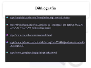 Bibliografiahttp://sergiofelizardo.com/forum/index.php?topic=110.newhttp://pt.wikipedia.org/wiki/Atitudes_da_sociedade_em_rela%C3%A7%C3%A3o_%C3%A0_homossexualidadehttp://www.rea.pt/homossexualidade.htmlhttp://www.infonet.com.br/cidade/ler.asp?id=37941&janelaenviar=sim&acao=imprimirhttp://www.google.pt/imghp?hl=pt-pt&tab=wi