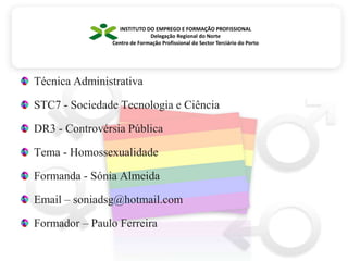 INSTITUTO DO EMPREGO E FORMAÇÃO PROFISSIONALDelegação Regional do NorteCentro de Formação Profissional do Sector Terciário do PortoTécnica AdministrativaSTC7 - Sociedade Tecnologia e CiênciaDR3 - Controvérsia PúblicaTema - HomossexualidadeFormanda - Sónia AlmeidaEmail – soniadsg@hotmail.comFormador – Paulo Ferreira