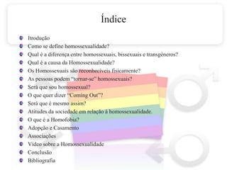 ÍndiceItroduçãoComo se define homossexualidade?Qual é a diferença entre homossexuais, bissexuais e transgéneros?Qual é a causa da Homossexualidade?Os Homossexuais são reconhecíveis fisicamente?As pessoas podem “tornar-se” homossexuais?Será que sou homossexual? O que quer dizer “Coming Out”?Será que é mesmo assim?Atitudes da sociedade em relação à homossexualidade.O que é a Homofobia?Adopção e CasamentoAssociaçõesVídeo sobre a HomossexualidadeConclusão Bibliografia