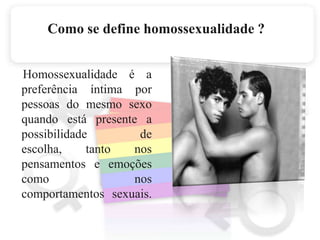 Como se define homossexualidade ?Homossexualidade é a preferência íntima por pessoas do mesmo sexo quando está presente a possibilidade de escolha, tanto nos pensamentos e emoções como nos comportamentos sexuais. 