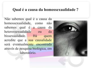 Qual é a causa da homossexualidade ?    Não sabemos qual é a causa da homossexualidade, como não sabemos qual é a causa da heterossexualidade ou da bissexualidade. Há quem acredite que a sua causalidade será eventualmente encontrada através de pesquisa biológica, em laboratório. 