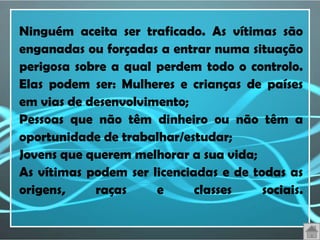 Ninguém aceita ser traficado. As vítimas são
enganadas ou forçadas a entrar numa situação
perigosa sobre a qual perdem todo o controlo.
Elas podem ser: Mulheres e crianças de países
em vias de desenvolvimento;
Pessoas que não têm dinheiro ou não têm a
oportunidade de trabalhar/estudar;
Jovens que querem melhorar a sua vida;
As vítimas podem ser licenciadas e de todas as
origens,    raças     e      classes    sociais.
 
