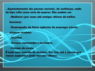. Aparentemente são pessoas normais, de confiança, nada
do tipo rufia como seria de esperar. Eles podem ser:
  oMulheres (por vezes até antigas vítimas de tráfico
  humano)
  oEmpregados de falsas agências de emprego/ estudo/
  viagens/ modelos
  oVizinhos
  oAmigos, namorados e familiares
   oColegas da escola
É tudo uma questão de dinheiro. Por isso, até a pessoa que
menos esperamos pode recrutar vítimas.
 