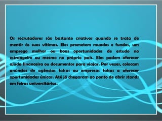 Os recrutadores são bastante criativos quando se trata de
mentir às suas vítimas. Eles prometem mundos e fundos, um
emprego melhor ou boas oportunidades de estudo no
estrangeiro ou mesmo no próprio país. Eles podem oferecer
ajuda financeira ou documentos para viajar. Por vezes, colocam
anúncios de agências falsas ou empresas falsas a oferecer
oportunidades únicas. Até já chegaram ao ponto de abrir stands
em feiras universitárias.
 