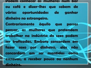 Podem conhecer as mulheres num bar
ou café e dizer-lhes que sabem de
várias oportunidades de ganhar
dinheiro no estrangeiro.
Contrariamente àquilo que possas
pensar, as mulheres que pretendem
trabalhar na indústria do sexo podem
ser traficadas. Embora concordem em
fazer sexo por dinheiro, elas não
concordam em ser mantidas como
escravas, a receber pouco ou nenhum
dinheiro.
 