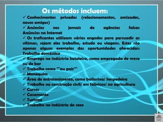 Os métodos incluem:
 Conhecimentos privados (relacionamentos, amizades,
novos amigos)
 Anúncios     nos      jornais    de     agências      falsas
Anúncios na Internet
 Os traficantes utilizam vários engodos para persuadir as
vítimas, sejam eles trabalho, estudo ou viagens. Estes são
apenas alguns exemplos das oportunidades oferecidas:
Trabalho doméstico
 Emprego na indústria hoteleira, como empregada de mesa
ou de bar
 Trabalho como ""au pair""
 Manequim
 Área de entretenimento, como bailarina/ hospedeira
 Trabalho na construção civil/ em fábricas/ na agricultura
 Cursos
 Casamento
 Turismo
 Trabalho na indústria do sexo
 