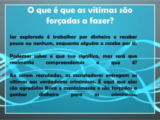 O que é que as vítimas são
           forçadas a fazer?
Ser explorado é trabalhar por dinheiro e receber
pouco ou nenhum, enquanto alguém o recebe por ti.

Podemos saber o que isso significa, mas será que
realmente   compreendemos        o    que     é?

Ao serem recrutadas, os recrutadores entregam as
vítimas aos verdadeiros criminosos. É aqui que elas
são agredidas física e mentalmente e são forçadas a
ganhar      dinheiro     para     os     criminosos.
 