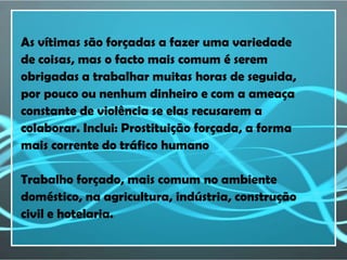 As vítimas são forçadas a fazer uma variedade
de coisas, mas o facto mais comum é serem
obrigadas a trabalhar muitas horas de seguida,
por pouco ou nenhum dinheiro e com a ameaça
constante de violência se elas recusarem a
colaborar. Inclui: Prostituição forçada, a forma
mais corrente do tráfico humano

Trabalho forçado, mais comum no ambiente
doméstico, na agricultura, indústria, construção
civil e hotelaria.
 