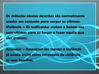 Os métodos abaixo descritos são normalmente
usados em conjunto para vergar as vítimas:
Violência – Os traficantes violam e batem nas
suas vítimas para as forçar a fazer aquilo que
eles querem.

Ameaças – Ameaçam em repetir a violência
já usada assim como ameaçam de violência
as suas famílias.
 