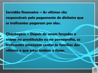 Servidão financeira – As vítimas são
responsáveis pelo pagamento do dinheiro que
os traficantes pagaram por elas.

Chantagem – Depois de serem forçadas a
entrar na prostituição ou na pornografia, os
traficantes ameaçam contar às famílias das
vítimas o que estas andam a fazer.
 