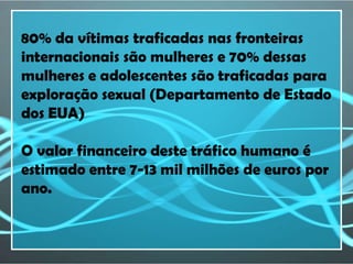 80% da vítimas traficadas nas fronteiras
internacionais são mulheres e 70% dessas
mulheres e adolescentes são traficadas para
exploração sexual (Departamento de Estado
dos EUA)

O valor financeiro deste tráfico humano é
estimado entre 7-13 mil milhões de euros por
ano.
 