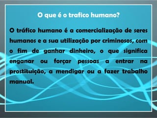 O que é o trafico humano?

O tráfico humano é a comercialização de seres
humanos e a sua utilização por criminosos, com
o fim de ganhar dinheiro, o que significa
enganar ou forçar pessoas a entrar na
prostituição, a mendigar ou a fazer trabalho
manual.
 