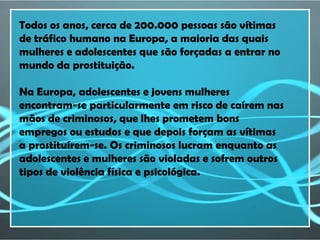 Todos os anos, cerca de 200.000 pessoas são vítimas
de tráfico humano na Europa, a maioria das quais
mulheres e adolescentes que são forçadas a entrar no
mundo da prostituição.

Na Europa, adolescentes e jovens mulheres
encontram-se particularmente em risco de caírem nas
mãos de criminosos, que lhes prometem bons
empregos ou estudos e que depois forçam as vítimas
a prostituírem-se. Os criminosos lucram enquanto as
adolescentes e mulheres são violadas e sofrem outros
tipos de violência física e psicológica.
 