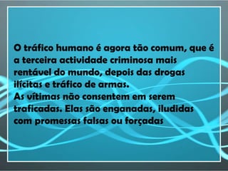 O tráfico humano é agora tão comum, que é
a terceira actividade criminosa mais
rentável do mundo, depois das drogas
ilícitas e tráfico de armas.
As vítimas não consentem em serem
traficadas. Elas são enganadas, iludidas
com promessas falsas ou forçadas
 