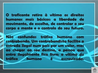 O traficante retira à vítima os direitos
humanos mais básicos: a liberdade de
movimento, de escolha, de controlar o seu
corpo e mente e o controlo do seu futuro.

Não confundas tráfico humano com
contrabando. Um contrabandista facilita a
entrada ilegal num país por um valor, mas
ao chegar ao seu destino, a pessoa que
entra ilegalmente fica livre; a vítima do
tráfico    humano       é     escravizada.
 
