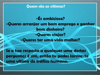 Quem são as vítimas?


              -És ambicioso?
-Queres arranjar um bom emprego e ganhar
               bom dinheiro?
              -Queres viajar?
      -Queres ter uma vida melhor?

Se a tua resposta a qualquer uma destas
perguntas é sim, então tu podes tornar-te
uma vítima do tráfico humano.
 