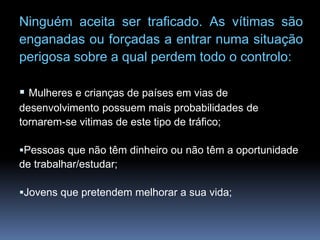 Ninguém aceita ser traficado. As vítimas são
enganadas ou forçadas a entrar numa situação
perigosa sobre a qual perdem todo o controlo:
 Mulheres e crianças de países em vias de
desenvolvimento possuem mais probabilidades de
tornarem-se vitimas de este tipo de tráfico;
Pessoas que não têm dinheiro ou não têm a oportunidade
de trabalhar/estudar;
Jovens que pretendem melhorar a sua vida;
 