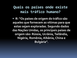 Quais os países onde existe
mais tráfico humano?
 R: “Os países de origem do tráfico são
aqueles que fornecem as vitimas para que
estas sejam exploradas. Segundo dados
das Nações Unidas, os principais países de
origem são: Rússia, Ucrânia,Tailândia,
Nigéria, Romênia, Albânia, China e
Bulgária”.
 