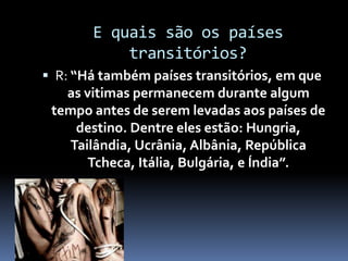 E quais são os países
transitórios?
 R: “Há também países transitórios, em que
as vitimas permanecem durante algum
tempo antes de serem levadas aos países de
destino. Dentre eles estão: Hungria,
Tailândia, Ucrânia, Albânia, República
Tcheca, Itália, Bulgária, e Índia”.
 