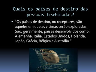 Quais os países de destino das
pessoas traficadas?
 “Os países de destino, ou receptores, são
aqueles em que as vitimas serão exploradas.
São, geralmente, países desenvolvidos como:
Alemanha, Itália, Estados Unidos, Holanda,
Japão, Grécia, Bélgica e Austrália.”.
 