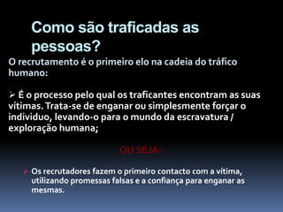Como são traficadas as
pessoas?
O recrutamento é o primeiro elo na cadeia do tráfico
humano:
 É o processo pelo qual os traficantes encontram as suas
vítimas.Trata-se de enganar ou simplesmente forçar o
individuo, levando-o para o mundo da escravatura /
exploração humana;
OU SEJA:
 Os recrutadores fazem o primeiro contacto com a vítima,
utilizando promessas falsas e a confiança para enganar as
mesmas.
 
